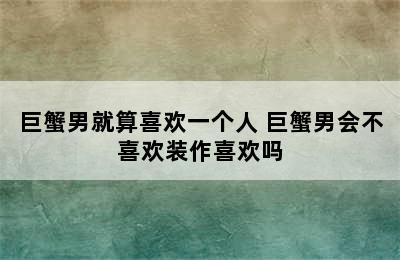 巨蟹男就算喜欢一个人 巨蟹男会不喜欢装作喜欢吗